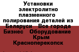 Установки электролитно-плазменного  полирования деталей из Беларуси - Все города Бизнес » Оборудование   . Крым,Красноперекопск